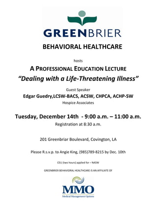 hosts
A PROFESSIONAL EDUCATION LECTURE
“Dealing with a Life-Threatening Illness”
Guest Speaker
Edgar Guedry,LCSW-BACS, ACSW, CHPCA, ACHP-SW
Hospice Associates
Tuesday, December 14th - 9:00 a.m. – 11:00 a.m.
Registration at 8:30 a.m.
201 Greenbriar Boulevard, Covington, LA
Please R.s.v.p. to Angie King, (985)789-8215 by Dec. 10th
CEU (two hours) applied for – NASW
GREENBRIER BEHAVIORAL HEALTHCARE IS AN AFFILIATE OF
BEHAVIORAL HEALTHCARE
 