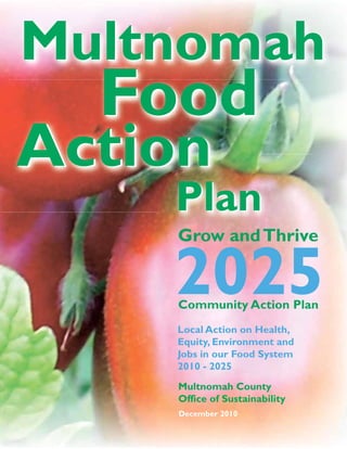 Multnomah
                                 Food
                               Action
                                   Plan
                                   Grow and Thrive

                                   2025
                                   Community Action Plan
                                   Local Action on Health,
                                   Equity, Environment and
                                   Jobs in our Food System
                                   2010 - 2025
  Office of Sustainability
www.multco.us/sustainability       Multnomah County
 www.multnomahfood.org
                                   Office of Sustainability
                                   December 2010
 