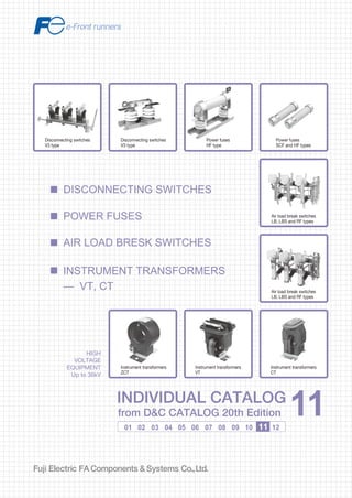 Information in this catalog is subject to change without notice.
5-7, Nihonbashi Odemma-cho, Chuo-ku, Tokyo, 103-0011, Japan
URL http://www.fujielectric.co.jp/fcs/eng
INDIVIDUALCATALOGfromD&CCATALOG20thEdition
11
LOW VOLTAGE PRODUCTS Up to 600 Volts
Individual
catalog No.
01 Magnetic Contactors and Starters
Thermal Overload Relays, Solid-state Contactors
02
Industrial Relays, Industrial Control Relays
Annunciator Relay Unit, Time Delay Relays
Manual Motor Starters and Contactors
Combination Starters
Pushbuttons, Selector Switches, Pilot Lights
Rotary Switches, Cam Type Selector Switches
Panel Switches, Terminal Blocks, Testing Terminals
Molded Case Circuit Breakers
Air Circuit Breakers
Earth Leakage Circuit Breakers
Earth Leakage Protective Relays
Measuring Instruments, Arresters, Transducers
Power Factor Controllers
Power Monitoring Equipment (F-MPC)
Circuit Protectors
Low Voltage Current-Limiting Fuses
03
04
05
06
07
08
09
10
HIGH VOLTAGE PRODUCTS Up to 36kV
11
Disconnecting Switches, Power Fuses
Air Load Break Switches
Instrument Transformers — VT, CT
D&C CATALOG DIGEST INDEX
AC Power Regulators
Noise Suppression Filters
Control Power Transformers
12
Vacuum Circuit Breakers, Vacuum Magnetic Contactors
Protective Relays
Limit Switches, Proximity Switches
Photoelectric Switches
01 02 03 04 05 06 07 08 09 10 11 12
HIGH
VOLTAGE
EQUIPMENT
Up to 36kV
INDIVIDUAL CATALOG
from D&C CATALOG 20th Edition 11INDIVIDUAL CATALOG
from D&C CATALOG 20th Edition 11
DISCONNECTING SWITCHES
INSTRUMENT TRANSFORMERS
— VT, CT
AIR LOAD BRESK SWITCHES
POWER FUSES
Power fuses
HF type
Power fuses
SCF and HF types
Air load break switches
LB, LBS and RF types
Air load break switches
LB, LBS and RF types
Instrument transformers
CT
Instrument transformers
VT
Disconnecting switches
V3 type
Disconnecting switches
V3 type
Instrument transformers
ZCT
2010-09 PDF FOLS DEC2011
 