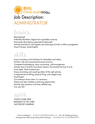 Job Description:
ADMINISTRATOR

basics.
Beijing-based.
Preferably Bachelors degree from reputable university
Passionate about being organized & optimized.
Actively searches for and applies new techniques & tools to office management
Fluent Chinese, Good English.



skillz.
Loves consistency and timeliness for themselves and others.
Familiar with all conventional business functions.
Competent book-keeping, basic accounting, cash-management.
Actively tries to find the most direct solution, the shortest line from A to B.
Loves agile. Hates bureaucracy.
Enjoys reminding and coaching others of the right policies.
Is experienced at e-filing, physical filing, and categorizing.
Excel Expert.
Can embrace chaos when it is necessary.
Patient and sees mistakes as learning opportunities.
Actively asks questions and loves self-learning.
Can say NO.



spirit.
YOUTH COME FIRST.
RESEARCH IS THE CORE.
SUCCEED BY SHARING.




    China Youthology                                      No. 23, Chaibang Hutong,
  Andingmennei Street, Dong Cheng District, Beijing   
 