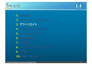 1.  はじめに
                     2.  キーワード・マネジメント
                     3.  アフィリエイト
                     4.  パブリックリレーション
                     5.  ソーシャルメディア
                     6.  販促企画全般
                     7.  季節販促
                     8.  LTV（ライフタイムバリュー）
                     9.  その他
                     10. 最後に（まとめ）

©	
  Copyright Accreditation Council for Internet Retailer Ability   17
 