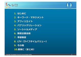 1.  はじめに
                     2.  キーワード・マネジメント
                     3.  アフィリエイト
                     4.  パブリックリレーション
                     5.  ソーシャルメディア
                     6.  販促企画全般
                     7.  季節販促
                     8.  LTV（ライフタイムバリュー）
                     9.  その他
                     10. 最後に（まとめ）

©	
  Copyright Accreditation Council for Internet Retailer Ability   2
 