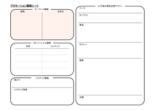 プロモーション戦略シート	
                                          3ヶ月後の販促企画サマリー	
                                              テーマ	
                    キーワード戦略	
      検索	
                            広告文	
                                              ターゲット	



                                              商品	




                    PR・ソーシャル戦略	
                                              オファー	
             目的	
                 コンテンツ	




                                              概要	




                     LTVアップ戦略	
 現LTV	



 LTVアップ施策	


                                              目標	
 