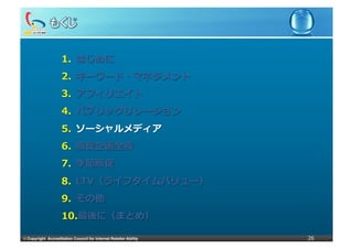 1.  はじめに
                     2.  キーワード・マネジメント
                     3.  アフィリエイト
                     4.  パブリックリレーション
                     5.  ソーシャルメディア
                     6.  販促企画全般
                     7.  季節販促
                     8.  LTV（ライフタイムバリュー）
                     9.  その他
                     10. 最後に（まとめ）

©	
  Copyright Accreditation Council for Internet Retailer Ability   26
 