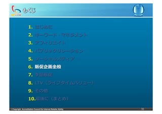 1.  はじめに
                     2.  キーワード・マネジメント
                     3.  アフィリエイト
                     4.  パブリックリレーション
                     5.  ソーシャルメディア
                     6.  販促企画全般
                     7.  季節販促
                     8.  LTV（ライフタイムバリュー）
                     9.  その他
                     10. 最後に（まとめ）

©	
  Copyright Accreditation Council for Internet Retailer Ability   31
 