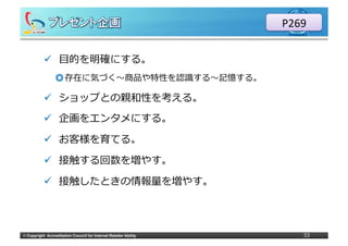 P269

            ü  ⽬目的を明確にする。
                  ◎ 存在に気づく〜～商品や特性を認識識する〜～記憶する。

            ü  ショップとの親和性を考える。

            ü  企画をエンタメにする。

            ü  お客様を育てる。

            ü  接触する回数を増やす。

            ü  接触したときの情報量量を増やす。




©	
  Copyright Accreditation Council for Internet Retailer Ability      33
 