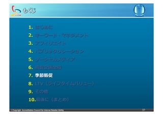 1.  はじめに
                     2.  キーワード・マネジメント
                     3.  アフィリエイト
                     4.  パブリックリレーション
                     5.  ソーシャルメディア
                     6.  販促企画全般
                     7.  季節販促
                     8.  LTV（ライフタイムバリュー）
                     9.  その他
                     10. 最後に（まとめ）

©	
  Copyright Accreditation Council for Internet Retailer Ability   37
 