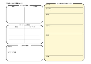 プロモーション戦略シート	
                                          3ヶ月後の販促企画サマリー	
                                              テーマ	
                    キーワード戦略	
      検索	
                            広告文	
                                              ターゲット	



                                              商品	




                    PR・ソーシャル戦略	
                                              オファー	
             目的	
                 コンテンツ	




                                              概要	




                     LTVアップ戦略	
 現LTV	



 LTVアップ施策	


                                              目標	
 
