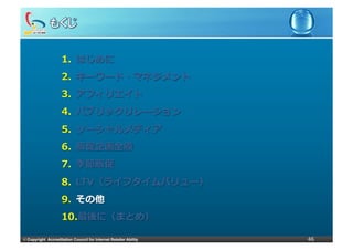 1.  はじめに
                     2.  キーワード・マネジメント
                     3.  アフィリエイト
                     4.  パブリックリレーション
                     5.  ソーシャルメディア
                     6.  販促企画全般
                     7.  季節販促
                     8.  LTV（ライフタイムバリュー）
                     9.  その他
                     10. 最後に（まとめ）

©	
  Copyright Accreditation Council for Internet Retailer Ability   46
 