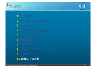 1.  はじめに
                     2.  キーワード・マネジメント
                     3.  アフィリエイト
                     4.  パブリックリレーション
                     5.  ソーシャルメディア
                     6.  販促企画全般
                     7.  季節販促
                     8.  LTV（ライフタイムバリュー）
                     9.  その他
                     10. 最後に（まとめ）

©	
  Copyright Accreditation Council for Internet Retailer Ability   49
 