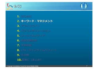 1.  はじめに
                     2.  キーワード・マネジメント
                     3.  アフィリエイト
                     4.  パブリックリレーション
                     5.  ソーシャルメディア
                     6.  販促企画全般
                     7.  季節販促
                     8.  LTV（ライフタイムバリュー）
                     9.  その他
                     10. 最後に（まとめ）

©	
  Copyright Accreditation Council for Internet Retailer Ability   7
 