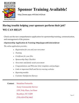 Sponsor Training Available!
                    http://www.apps.mhf.dod.mil/esat




Having trouble helping your sponsors perform their job?
WE CAN HELP!

 Check out the new comprehensive application for sponsorship training, communication,
 and management of the process.
 eSponsorship Application & Training: http://apps.mhf.dod.mil/esat
 The online application provides:
                Registration for you and your newcomer
                Training
                Certificate for your files
                Sponsorship Duty Checklist
                Newcomer and family needs assessment
                Congratulations and Welcome letter templates and packages
                Links to important DoD and Service moving websites
                Reporting module
                Customer Satisfaction Surveys



     Contact:     Madeline Pastorella
                  Army Community Service
                  137C Poly Place, 1st Floor
                  Brooklyn, NY 11209
                                                                                Page 10

                  (718) 630-4754/4462
 