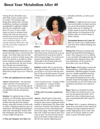 Boost Your Metabolism After 40
    Article from http://www.doctoroz.com/videos/boost-your-metabolism-after-40



Turning 40 sets off midlife crisis                                                                       shoulders and belly, as well as your
alarm bells in most women and it’s                                                                       thighs.
no wonder. This milestone age
brings grim realities like a slowing                                                                     Solution: To fight muscle loss in your
metabolism, resulting in seemingly                                                                       back and shoulders try plank exercises;
unexplainable weight gain. Indeed,                                                                       you can do them during commercial
after 40 your metabolism winds                                                                           breaks while you’re watching TV.
down 5% every 10 years, which                                                                            Simple squats are great for firming up
means you have to consume fewer                                                                          thigh muscles; try doing them in the
calories and work out more just to                                                                       kitchen while you wait for dinner to
maintain your normal weight. Many                                                                        finish cooking.
women dread turning 40, the age
when metabolism begins to slow,                                                                          Metabolism Boosters for Under $5
causing disarming effects like a big-                                                                    Here are 4 more ways to fight metabo-
ger belly and steady weight gain in                                                                      lism slow down without breaking your
other areas, too.                                       before?                                        bank account.

What is Metabolism? Metabolism is the                   Answer: After 40 your estrogen levels          Oolong Tea: Oolong tea contains poly-
process the body uses to convert food into              drop which causes insulin levels to go up      phenols that help block fat-building en-
energy. Your body either uses this fuel                 and thyroid levels to go down, both of         zymes. This young tea is low in caffeine
right away or stores it in body tissues, like           which increase hunger. You wind up eat-        so you can drink it throughout the day for
your liver, muscles or as body fat. Many                ing more and burning fewer calories,           continued results. Research shows that
factors influence metabolism including                  which adds to the fat deep inside your         your metabolism will be raised for 2
sex, age, thyroid levels, the ratio of mus-             belly known as omentum fat.                    hours after every cup of Oolong.
cle to fat and your emotional state.
 Here are the answers to your biggest                   Solution: Soluble fiber is your best de-
                                                                                       Black Pepper: Black pepper contains the
questions about metabolism after age 40,                fense against hunger and belly fat. It fills
                                                                                       alkaloid piperine, which helps speed up
followed by simple ways to rev it back up               you up fast so you eat less and stay satis-
                                                                                       metabolism. Add black pepper to tomato
again.                                                  fied. At 40 you should consume 25 grams
                                                                                       juice for a double metabolism boosting
                                                        of fiber daily. Consider these excellent
                                                                                       effect—tomatoes contain lycopene, an
1. Why am I gaining fat in new places?                  sources:                       antioxidant that helps protect your mito-
                                                                                       chondria. Reach for the pepper mill when
Answer: Mitochondria—the structures        1 bowl of steel-cut oats = 9 grams of fiber you’d normally use salt; you’ll boost your
within cells that convert food into en-    1 cup raspberries = 8 grams of fiber        metabolism and reduce your sodium in-
ergy— slow down or die off after age 40. 1 cup brown rice = 8 grams of fiber           take.
Subsequently, you can’t burn calories like Total = 25 grams of fiber
you did before and can start gaining                                                   Beans: Beans are chockfull of soluble
weight.                                    3. Why can’t I even lose a pound any        fiber to help lower insulin levels so you
                                           more?                                       store less fat and also feel fuller. Eat 2
Solution: To combat the loss of mito-                                                  cups of red, white or black beans to get
chondria, cut 100 calories from your daily Answer: Muscle burns 3 times more           your recommended daily fiber intake of
intake. Easy ways to trim 100 calories     calories than fat cells, which means loss   25 grams.
include removing skin from chicken         of muscle mass causes weight gain and an
breasts; using skim instead of whole milk inability to shed pounds. Key factors that Ice Water: Here’s a surprise: drinking ice
in coffee; swapping mustard for mayo on create loss of muscle mass include a drop water forces your body to burn calories by
sandwiches; and eating plain hamburgers in testosterone levels, crash dieting and      bringing your body temperature back to
rather than cheeseburgers. Studies show    disuse from aging. Recent studies suggest normal. Eight glasses of ice water a day
that eliminating 100 calories a day helps that at 40, women lose muscle mass twice works off 70 calories. Drink ice water
to keep weight off long term.              a fast as men. You lose the most muscle     before a meal to feel fuller quicker.
                                           mass on the body’s largest surface areas
2. Why am I hungrier now than ever         like the core muscles supporting your
 