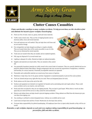 Army Safety Gram
                                                Army Safe is Army Strong

                                             Clutter Causes Casualties
     Clutter and disorder contribute to many workplace accidents. To help prevent them, use this checklist to find
     and eliminate the hazards of poor workplace housekeeping:
        Floors are free of water, mud, ice, grease, trash and waste materials.

        Traffic routes remain clear. They are free of tripping hazards such as
         electrical cables, hoses and stored materials.
        Exits and stairways are well marked. They are kept clear at all times and
         are not used for storage.
        Fire extinguishers are kept charged according to a regular schedule.
         They are located where they will be easily accessible in case of a fire.
         They are not obstructed by stored materials.
        Trash cans are located where they are needed, and are emptied regularly.
        Oily rags are disposed of in covered metal cans.
        Lighting is adequate for safety. Burned-out lights are replaced promptly.
        Supplies and materials are stored safely. They are stacked so they cannot
         fall.
        Any potentially hazardous materials are safely stored in the correct kinds of containers. They are correctly labeled and accom-
         panied by Material Safety Data Sheets. Storage arrangements take into account the requirements of temperature, ventilation
         and humidity for various materials. Potentially incompatible materials are separated.
        Flammable and combustible materials are stored away from sources of ignition.
        Machinery is kept clean, free of oil, grease and dust. Equipment is maintained properly to prevent fires and accidents.
        Tools are cleaned and put away right after they are used. There are designated places for tools.
        Work stations are left clean at the end of the shift.
        Surfaces and equipment are checked over regularly for hazards such as protruding nails and rough surfaces. These could
         cause accidents such as eye injuries, cuts and bruises.
        Stools and chairs are placed so they are not tripping hazards. They are kept in good repair. When chairs or stools are dam-
         aged, they are removed from service so they cannot be used accidentally.
        Drawers and cabinet doors are kept closed to prevent tripping accidents. Filing cabinets are filled from the bottom up to pre-
         vent them from tipping over.
        Any smoking is confined to certain designated areas. Ashtrays are available and are used.
        Lunch areas are kept clean and free of trash. Washrooms are also kept clean and dry.
        Everyone takes responsibility for jobsite housekeeping. All employees know how to report safety hazards so they will be cor-
         rected.
Remember, a safe workplace depends on each and every employee taking responsibility for good housekeeping—to
                                   prevent fires, falls and other accidents.
 