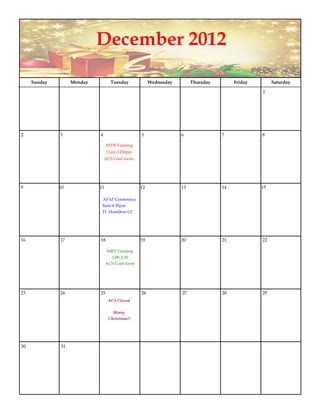 December 2012

     Sunday        Monday          Tuesday            Wednesday        Thursday        Friday        Saturday

                                                                                                1




2             3             4                    5                6               7             8

                                 AFTB Training
                                 11am-1230pm
                                ACS Conf room




9             10            11                   12               13              14            15

                             AFAP Conference
                             8am-4:30pm
                             Ft. Hamilton CC




16            17            18                   19               20              21            22

                                 MRT Training
                                   1:00-2:30
                                 ACS Conf room




23            24            25                   26               27              28            29
                                  ACS Closed

                                    Merry
                                  Christmas!!




30            31
 