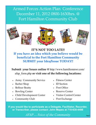 Armed Forces Action Plan Conference
     December 11, 2012 0800-1630hrs. @
      Fort Hamilton Community Club




                    IT’S NOT TOO LATE!!
       If you have an idea which you believe would be
          beneficial to the Fort Hamilton Community
              SUBMIT your Idea/Issue TODAY!!

  Submit your Issues online @ http://www.hamiltonmwr.com/
    afap_form.php or visit one of the following locations:

       Army Community Service            Fitness Center
       Barber Shop                       ID Section
       Belfour Beatty                    Post Office
       Bowling Center                    Reserve Center
       Child Development Center          Visitor Control Center
       Community Club                    Post Exchange


If you would like to participate as a Delegate, Facilitator, Recorder,
    or Transcriber, please contact: John Mapes at 718-630-4498

                AFAP….Voice of the Community                         Page 3
 