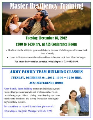 Master Resiliency Training



                           Tuesday, December 18, 2012
                 1300 to 1430 hrs. at ACS Conference Room
        Resilience is the ability to grow and thrive in the face of challenges and bounce back
                                             from adversity.
         Learn skills to overcome obstacles and how to bounce back from life's challenges.

               For more information contact John Mapes at 718-630-4498.



          ARMY FAMILY TEAM BUILDING CLASSES
           Tuesday, December 04, 2012, 1100 — 1230 hrs.
                               ACs conference Room
Army Family Team Building empowers individuals, maxi-
mizing their personal growth and professional develop-
ment through specialized training, transforming our com-
munity into a resilient and strong foundation meeting to-
day's military mission.
For questions or more information, please call:
John Mapes, Program Manager 718-630-4498                                                  Page 4
 
