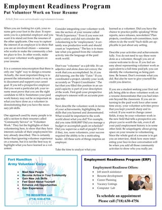 Employment Readiness Program
Put Volunteer Work on Your Resume
 Article from www.serviceleader.org/volunteers/resume


When you are looking for a job, your re-      Consider integrating your volunteer work        learned as a volunteer. Did you have the
sume gets your foot in the door. It repre-    into the section of your resume called          chance to practice public speaking? Write
sents you to a potential employer and you     "Work Experience." Even if you were not         reports, news releases, newsletters? Plan
want it to stand out from the resumes of      paid a salary and did not consider the          projects, coordinate sub-committees, train
the other applicants. One way to capture      volunteering to be "employment," it cer-        others to do the work? Such skills are ap-
the interest of an employer is to show that   tainly was productive work and should           plicable to just about any setting.
you are an involved citizen -- someone        count as "experience." The key is to trans-
who works to make the community a bet-        late what you gained from the volunteer         Describe your activities and achievements
ter place to live. In other words, make       activity into the language of the paid          fully. You do not need to say these were
sure your volunteer work appears on           work world.                                     done as a volunteer, though you are of
your resume.                                                                                  course welcome to do so. If you feel un-
                                              Don't use "volunteer" as a job title. It's an   easy about representing volunteer work as
It is a common misconception that there is    adjective and alone does not convey the         equivalent to a full-time paid job, you can
only one "right" way to design a resume.      work that you accomplished. So, if you          identify the volunteering as being part-
Actually, the most important thing is to      did tutoring, use the title "Tutor." If you     time. Be honest. Don't overstate what you
present the information in such a way as      coordinated a project, identify your work       did. But also be sure to give yourself the
to document and support your career           accurately as "Project Coordinator." The        credit you deserve.
goal. If you tell a prospective employer      fact that you filled this position in an un-
that you want a particular job, your re-      paid capacity is part of your description       If you are a student seeking your first real
sume must prove that you are the right        of the work. First grab your prospective        job, being able to show volunteer work on
candidate to fill it. Sometimes your paid     employer's interest with an accurate posi-      a resume demonstrates that you had inter-
work history may not be as important as       tion title.                                     ests beyond the classroom. If you are re-
what you have done as a volunteer in                                                          turning to the paid work force after some
demonstrating that you have the neces-     Next describe the volunteer work in terms          time away, your volunteer activities prove
sary job skills.                           of your achievements, highlighting the             that you kept yourself sharp and in-
                                           skills that you learned and demonstrated.          volved. If you want to change career
One approach used by many people is to What would be important to the work                    fields, it may be your volunteer work in
add a section to their resumes called      world about what you did? For example,             the new field that tells a prospective em-
"Community Service" or "Volunteer          did you raise $100,000? Did you manage a           ployer you're worth the risk, even if all
Work." They list the highlights of their   budget or accomplish goals on schedule?            your paid employment history is in some
volunteering here, to show that they have Did you supervise a staff of people? Even           other field. Be unapologetic about giving
interests outside of their employment his- if they, too, were volunteers, your success        space on your resume to volunteering.
tory already described. This is certainly  required the ability to be a motivating            Since the whole goal of a resume is to get
better than ignoring volunteer experience leader. All these sorts of things impress an        you an interview, think how more inter-
on a resume, but it is not the best way to employer.                                          esting your face-to-face conversation will
highlight what you have learned as a vol-                                                     be when you add all those community
unteer.                                    Take the time to analyze what you                  activities to show who you really are.



   Fort Hamilton                                                        Employment Readiness Program (ERP)
   Army Volunteer Corps
                                                                                Employment Readiness Offers:
              Meet New People                                                     Job search assistance
              Become Active in Your Community                                     Resume development
              Gain New Job Skills
                                                                                   Career Planning
              Feel Good About Yourself
              Enhance Job Opportunities                                           Vacancy Listings
              Gain Experience                                                     Computer Lab

                   TO REGISTER call                                                 To schedule an appointment
                    (718) 630-4756
                                                                                     Please call (718) 630-4756
 
