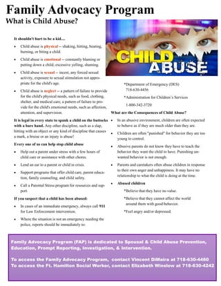 Family Advocacy Program
What is Child Abuse?

  It shouldn't hurt to be a kid....
     Child abuse is physical -- shaking, hitting, beating,
      burning, or biting a child.
     Child abuse is emotional -- constantly blaming or
      putting down a child; excessive yelling, shaming.
     Child abuse is sexual -- incest, any forced sexual
      activity, exposure to sexual stimulation not appro-
      priate for the child's age.                                      *Department of Emergency (DES)
     Child abuse is neglect -- a pattern of failure to provide         718-630-4456
      for the child's physical needs, such as food, clothing,         *Administration for Children’s Services
      shelter, and medical care; a pattern of failure to pro-
                                                                       1-800-342-3720
      vide for the child's emotional needs, such as affection,
      attention, and supervision.                               What are the Consequences of Child Abuse?
  It is legal in every state to spank a child on the buttocks     In an abusive environment, children are often expected
  with a bare hand. Any other discipline, such as a slap,          to behave as if they are much older than they are.
  hitting with an object or any kind of discipline that causes
                                                                  Children are often "punished" for behavior they are too
  a mark, a bruise or an injury is abuse!
                                                                   young to control.
  Every one of us can help stop child abuse
                                                                  Abusive parents do not know they have to teach the
     Help out a parent under stress with a few hours of           behavior they want the child to have. Punishing un-
      child care or assistance with other chores.                  wanted behavior is not enough.
     Lend an ear to a parent or child in crisis.                 Parents and caretakers often abuse children in response
                                                                   to their own anger and unhappiness. It may have no
     Support programs that offer child care, parent educa-
                                                                   relationship to what the child is doing at the time.
      tion, family counseling, and child safety.
                                                                  Abused children
     Call a Parental Stress program for resources and sup-
      port.                                                            *Believe that they have no value.
  If you suspect that a child has been abused:                         *Believe that they cannot affect the world
                                                                        around them with good behavior.
     In cases of an immediate emergency, always call 911
      for Law Enforcement intervention.                                *Feel angry and/or depressed.
     Where the situation is not an emergency needing the
      police, reports should be immediately to:



 Family Advocacy Program (FAP) is dedicated to Spousal & Child Abuse Prevention,
 Education, Prompt Reporting, Investigation, & Intervention.

 To access the Family Advocacy Program, contact Vincent DiMaira at 718-630-4460
 To access the Ft. Hamilton Social Worker, contact Elizabeth Winslow at 718-630-4242
 