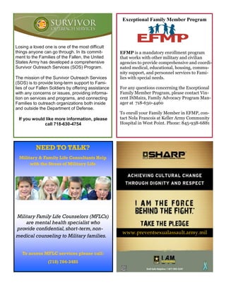Exceptional Family Member Program




Losing a loved one is one of the most difficult
things anyone can go through. In its commit-         EFMP is a mandatory enrollment program
ment to the Families of the Fallen, the United       that works with other military and civilian
States Army has developed a comprehensive            agencies to provide comprehensive and coordi-
Survivor Outreach Services (SOS) Program.            nated medical, educational, housing, commu-
                                                     nity support, and personnel services to Fami-
The mission of the Survivor Outreach Services        lies with special needs.
(SOS) is to provide long-term support to Fami-
lies of our Fallen Soldiers by offering assistance   For any questions concerning the Exceptional
with any concerns or issues, providing informa-      Family Member Program, please contact Vin-
tion on services and programs, and connecting        cent DiMaira, Family Advocacy Program Man-
Families to outreach organizations both inside       ager at 718-630-4460
and outside the Department of Defense.
                                                     To enroll your Family Member in EFMP, con-
 If you would like more information, please          tact Nola Francois at Keller Army Community
             call 718-630-4754                       Hospital in West Point. Phone: 845-938-6881




          NEED TO TALK?
 Military & Family Life Consultants Help
      with the Stress of Military Life




Military Family Life Counselors (MFLCs)
    are mental health specialist who
provide confidential, short-term, non-
                                                      www.preventsexualassault.army.mil
medical counseling to Military families.


   To access MFLC services please call:
                 (718) 704-3485
 