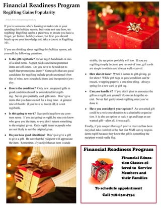 Financial Readiness Program
Regifting Gains Popularity
 Article from moneymanagemnet.org


If you’re someone who’s looking to make cuts in your
spending this holiday season, but you're not sure how, try
regifting! Regifting can be a great way to ensure you have a
frugal, yet festive, holiday season, but first, you should
brush up on your knowledge and take a course in Regifting
101.

If you are thinking about regifting this holiday season, ask
yourself the following questions:
   Is the gift regiftable? Never regift handmade or one-            sirable, the recipient probably will too. If you are
    of-a-kind items. Signed books and monogrammed
                                                                     regifting simply because you ran out of time, gift cards
    items are off-limits. Do you have to be told not to
                                                                     are simple to obtain and always well received.
    regift free promotional items? Some gifts that are good
    candidates for regifting include good (unopened!) bot-          How does it look? When it comes to gift-giving, go
    tles of wine, new household items and inexpensive jew-           for show! While gift bags in good condition can be
    elry.                                                            reused, wrapping paper is a one-time thing. Always
                                                                     spring for a new card or gift tag.
   How is the condition? Only new, unopened gifts in
    good condition should be considered for regift-                 Can you handle it? If you don’t plan to announce the
    ing. Never give partially used gift cards. Don’t give            gift as a regift, ask yourself if you can keep the se-
    items that you have owned for a long time. A general             cret. Never feel guilty about regifting once you’ve
    rule of thumb: if you have to dust it off, it is not             done it.
    regiftable.                                                     Have you considered your options? An unwanted gift
   Is this going to work? Successful regifters use com-             could be a welcome donation to a charitable organiza-
    mon sense. If you are going to regift, be sure you know          tion. It is also an option to suck it up and keep an un-
    who gave you the item, so you don’t return something             wanted gift—after all, it was a gift.
    to the original giver. Only regift items to people who       Finally, if you suspect that a gift you’ve received has been
    are not likely to see the original giver.                    recycled, take comfort in the fact that MMI survey respon-
   Do you have good intentions? Don’t just give a gift          dents regift because they know the gift is something the
    to give a gift. Be sure that the recipient will appreciate   recipient would really like.
    the item. Remember, if you feel that an item is unde-

                                                                 Financial Readiness Program
                                                                                                 Financial Educa-
                                                                                                 tion Classes of-
                                                                                                 fered to Service
                                                                                                 Members and
                                                                                                 their Families

                                                                          To schedule appointment
                                                                                Call 718-630-4754
 