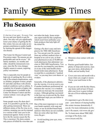 Family                                                                                           Times
Volume 3, Issue 12                                                                                                     December 2012




Flu Season
  Article from http://www.flu.gov/


It’s that time of year again – flu season. Time   not infect the body. Some recipi-
for you and your family to get flu                ents report mild flu-like symptoms,
shots. Not only will you significantly            which result from antibodies your
lower your chance of getting the flu              body produces that help fight off
this winter, but you can make an im-              the actual flu.
portant contribution to public health
by limiting the spread of this danger-            Getting a flu shot is easy and inex-
ous disease.                                      pensive for TRICARE beneficiar-
                                                  ies. You can get your flu vaccine
The Center for Disease Control and                from any military medical clinic or
Prevention states “flu seasons are un-            hospital at no cost to you, or from         Minimize close contact with sick
predictable and can be severe.” All               your pharmacist at one of 45,000 net-           people.
family members, six months and                    work pharmacies that administer vac-
older, should be immunized every                  cines to TRICARE beneficiaries. You  Practice good health habits. Get
year, since the flu virus changes                 can also be vaccinated by your doctor,          plenty of sleep and exercise, man-
slightly season to season, requiring              or at one of the retail health clinics          age your stress, drink plenty of
yearly vaccinations.                              found inside many pharmacies. Keep              fluids, and eat healthy food.
                                                  in mind this is considered a “medical
This is especially true for people at             visit,” so you may have cost shares or  Cover your nose and mouth with a
high risk of catching the flu or with a           co-pays.                                        tissue when you cough or sneeze.
risk of flu-related complications, such                                                           Throw your used tissue in the
as children, pregnant women, people               Generally, if the pharmacist adminis-           trash.
65 and older and those with chronic               ters the vaccine, it is at no cost to you.
medical conditions such as asthma. A              If another healthcare professional ad-  If you are sick with flu-like illness,
complete list of people at higher risk            ministers the vaccine, it is a medical          stay home until at least 24 hours
of complications is available at the              visit and you must pay the associated           after your fever is gone (without
Center for Disease Control and Pre-               co-pays. Although getting vaccinated            the use of fever-reducing medi-
vention website: www.cdc.gov/flu/                 is the best way to prevent the flu, there       cine).
groups.htm.                                       are additional steps you can follow to
                                                  avoid the flu.                             It’s important to get a flu shot every
Some people worry flu shots don’t
                                                                                             year – your chances of staying healthy
work. It is possible to get the flu, even         One of the most important is to wash
after getting immunized. There are                your hands regularly with soap and         this winter increase dramatically if
different strains of the flu virus in cir-        water, or use an alcohol-based hand        you do. For more information on this
culation, meaning you can be exposed              sanitizer when those are not available. year’s flu season, visit www.cdc.gov/
to a version of the virus you’re not              Here are some other tips from              flu. To learn more about TRICARE
immunized against. Some even be-                  www.flu.gov:                               coverage of flu shots, visit
lieve the flu vaccine causes the flu.
This is incorrect. Flu shots contain                                                         www.tricare.mil/flu.
                                                   Avoid touching your eyes, nose,
only pieces of killed flu virus that can-              or mouth.
 