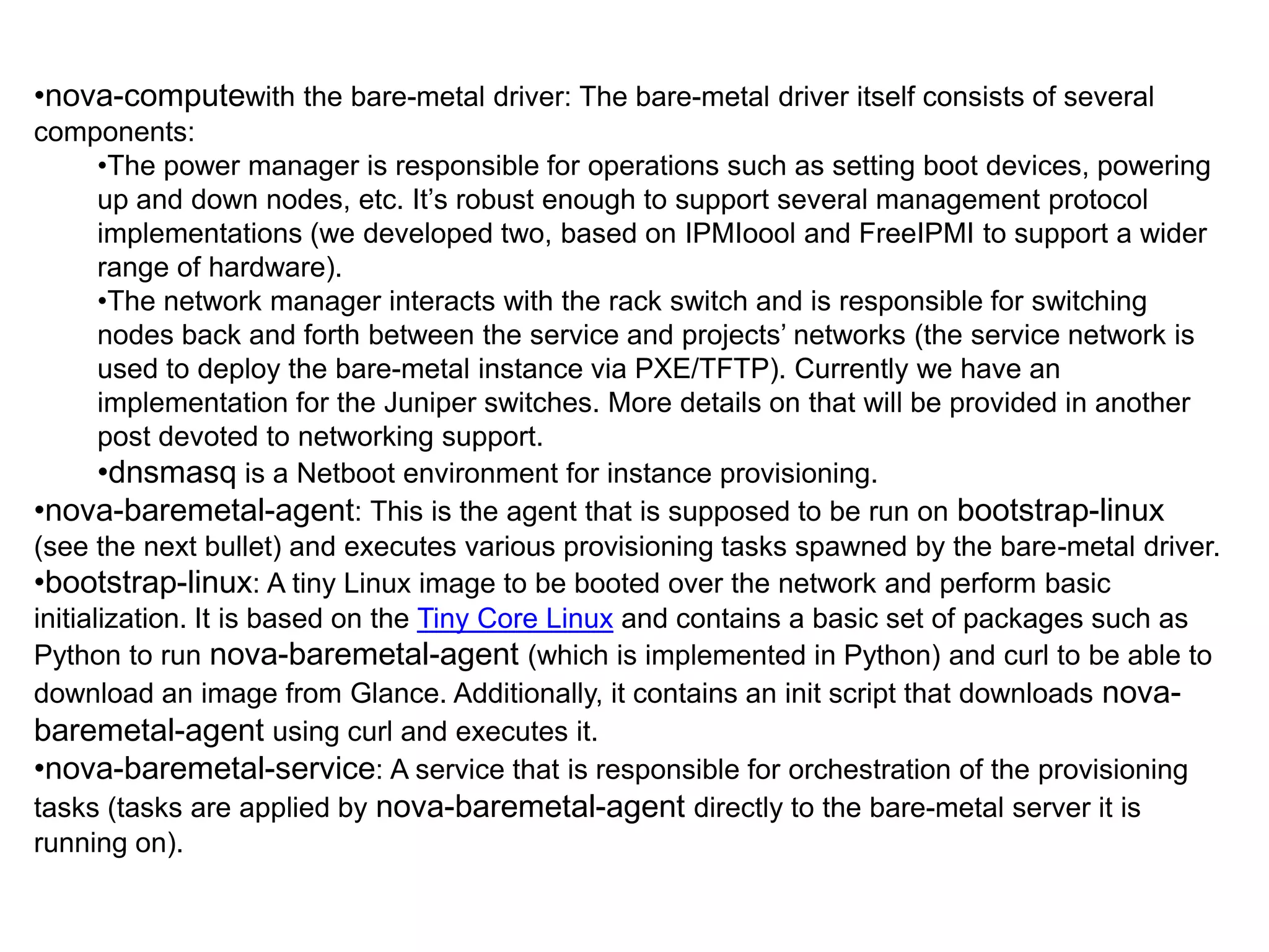 •nova-computewith the bare-metal driver: The bare-metal driver itself consists of several
components:
       •The power manager is responsible for operations such as setting boot devices, powering
       up and down nodes, etc. It’s robust enough to support several management protocol
       implementations (we developed two, based on IPMIoool and FreeIPMI to support a wider
       range of hardware).
       •The network manager interacts with the rack switch and is responsible for switching
       nodes back and forth between the service and projects’ networks (the service network is
       used to deploy the bare-metal instance via PXE/TFTP). Currently we have an
       implementation for the Juniper switches. More details on that will be provided in another
       post devoted to networking support.
       •dnsmasq is a Netboot environment for instance provisioning.
•nova-baremetal-agent: This is the agent that is supposed to be run on bootstrap-linux
(see the next bullet) and executes various provisioning tasks spawned by the bare-metal driver.
•bootstrap-linux: A tiny Linux image to be booted over the network and perform basic
initialization. It is based on the Tiny Core Linux and contains a basic set of packages such as
Python to run nova-baremetal-agent (which is implemented in Python) and curl to be able to
download an image from Glance. Additionally, it contains an init script that downloads nova-
baremetal-agent using curl and executes it.
•nova-baremetal-service: A service that is responsible for orchestration of the provisioning
tasks (tasks are applied by nova-baremetal-agent directly to the bare-metal server it is
running on).
 