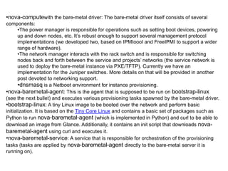 •nova-computewith the bare-metal driver: The bare-metal driver itself consists of several
components:
       •The power manager is responsible for operations such as setting boot devices, powering
       up and down nodes, etc. It’s robust enough to support several management protocol
       implementations (we developed two, based on IPMIoool and FreeIPMI to support a wider
       range of hardware).
       •The network manager interacts with the rack switch and is responsible for switching
       nodes back and forth between the service and projects’ networks (the service network is
       used to deploy the bare-metal instance via PXE/TFTP). Currently we have an
       implementation for the Juniper switches. More details on that will be provided in another
       post devoted to networking support.
       •dnsmasq is a Netboot environment for instance provisioning.
•nova-baremetal-agent: This is the agent that is supposed to be run on bootstrap-linux
(see the next bullet) and executes various provisioning tasks spawned by the bare-metal driver.
•bootstrap-linux: A tiny Linux image to be booted over the network and perform basic
initialization. It is based on the Tiny Core Linux and contains a basic set of packages such as
Python to run nova-baremetal-agent (which is implemented in Python) and curl to be able to
download an image from Glance. Additionally, it contains an init script that downloads nova-
baremetal-agent using curl and executes it.
•nova-baremetal-service: A service that is responsible for orchestration of the provisioning
tasks (tasks are applied by nova-baremetal-agent directly to the bare-metal server it is
running on).
 