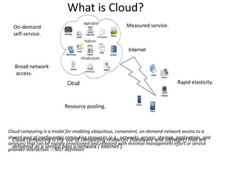What is Cloud?
  On-demand                                             Measured service.
  self-service.

                                                         Internet


   Broad network
   access.
                                                                                Rapid elasticity.



                          Resource pooling.



Cloud computing is a model for enabling ubiquitous, convenient, on-demand network access to a
shared pool of configurable computing resourcesresources (hardware and software) that are
  Cloud computing is the use of computing (e.g., networks, servers, storage, applications, and
services) that can be rapidly provisioned and released with minimal management effort or service
  delivered as a service over a network ( Internet )
provider interaction. – NIST definition
 
