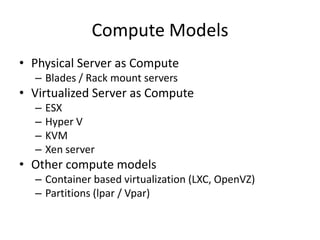Compute Models
• Physical Server as Compute
  – Blades / Rack mount servers
• Virtualized Server as Compute
  –   ESX
  –   Hyper V
  –   KVM
  –   Xen server
• Other compute models
  – Container based virtualization (LXC, OpenVZ)
  – Partitions (lpar / Vpar)
 