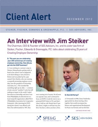 Client Alert

An Interview with Jim Steiker

DECEMBER 2012

The Chairman, CEO & Founder of SES Advisors, Inc. and its sister law firm of
Steiker, Fischer, Edwards & Greenapple, P.C. talks about celebrating 25 years of
Creating Employee Ownership

S T E I K E R , F I S C H E R , E D W A R D S & G R E E N A P P L E , P. C .

Dec2012Client Alert_Layout 1 12/6/12 2:51 PM Page 2

Q: This year you are celebrating
your 25th anniversary of creating
employee ownership. How did you
get into the ESOP business?

A: I was working at a summer camp in
Western Massachusetts, getting ready to
head to law school. I just so happened
to be hitch-hiking to visit a friend in
Boston and was picked up by a guy
named Chris Mackin, who was running
a nonprofit promoting employee ownership [now the president of Ownership
Associates, Inc.]. This sounded like
something right up my alley — a mixture
of real, concrete “numbers” work, but still
making an impact in the world. I asked
him about an internship, and since I was
from Philadelphia, he directed me to a
local nonprofit organization called PACE
[Philadelphia Association for Cooperative
Enterprise]. After interning for PACE
during law school, I was offered a job
there, but unfortunately by 1987, they

were running out of money. We all went
our separate ways, and I continued to
focus on ESOPs. I took the train to see a
potential ESOP client in NY, and that’s
when I told my wife Wendy that if I got
this client, I might as well start my own
firm. You have a client, you have a firm.

|

SES ADVISORS, INC.

Q: How did that go?

CONTINUED ON NEXT PAGE

A: Fortunately in1988, Ginny Vanderslice
approached me about starting a firm
together that would encompass law,
finance and organizational development.
So Praxis was formed, and our first hire

 