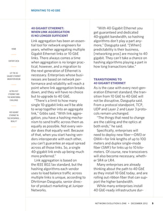 NETWORK EVOLUTION E-ZINE • DECEMBER 2012   5
HOME
EDITOR’S DESK
LET THE 40
GIGABIT ETHERNET
MIGRATION BEGIN
ULTRA-FAST
ETHERNET AND
THE MONITORING
CHALLENGE
400 GIGABIT
ETHERNET IN
THE ENTERPRISE …
REALLY?
MIGRATING TO 40 GBE
40 GIGABIT ETHERNET:
WHEN LINK AGGREGATION
IS NO LONGER SUFFICIENT
Link aggregation has been an essen-
tial tool for network engineers for
years, whether aggregating multiple
Gigabit Ethernet links or 10 GbE
links. There always comes a time
when aggregation is no longer prac-
tical, however, and a migration to
the next generation of Ethernet is
necessary. Enterprises whose busi-
nesses are based on network per-
formance and reliability will reach a
point where link aggregation breaks
down, and they will have no choice
but to upgrade to 40 GbE.
“There’s a limit to how many
single 10-gigabit links we’ll be able
to wrap together into an aggregate
link,” Gibbs said. “With link aggre-
gation, you have a hashing mecha-
nism to send traffic across them as
equally as possible. Not every ven-
dor does that equally well. Because
of that, when you start having ven-
dors interoperate with each other,
you can’t guarantee an equal spread
across all those links. So, a single
40-gigabit link ends up being much
more preferred.”
Link aggregation is based on
the IEEE 802.1ax standard, but the
hashing algorithms each vendor
uses to load balance traffic across
multiple links is unique, according to
Dhritiman Dasgupta, senior direc-
tor of product marketing at Juniper
Networks.
“With 40 Gigabit Ethernet you
get guaranteed and dedicated
40-gigabit bandwidth, so hashing
algorithms don’t play a part any-
more,” Dasgupta said. “[When]
predictability is their business,
[networking pros] are moving to 40
gigabit. They can’t take a chance on
hashing algorithms playing a part in
how long transactions take.”
TRANSITIONING TO
40 GIGABIT ETHERNET
As is the case with every next-gen-
eration Ethernet standard, the tran-
sition from 10 GbE to 40 GbE will
not be disruptive, Dasgupta said.
From a protocol standpoint, TCP,
UDP and Layer 2 and Layer 3 proto-
cols remain unchanged.
“The things that need to change
are the cabling and the optics at
both ends,” he said.
Specifically, enterprises will
need to deploy new fiber—OM3 or
OM4—for link lengths of up to 100
meters and duplex single-mode
fiber (SMF) for links up to 10 kilo-
meters. Of course, new transceivers
will also become necessary, wheth-
er SR4 or LR4.
Many enterprises are already
thinking about the path to 40 GbE
as they install 10 GbE today, and are
rolling out ribbon fiber that can sup-
port the higher bandwidth.
While many enterprises install
40 GbE-ready infrastructure dur-
 