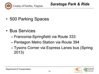 County of Fairfax, Virginia
                                      Saratoga Park & Ride


• 500 Parking Spaces

• Bus Services
     – Franconia-Springfield via Route 333
     – Pentagon Metro Station via Route 394
     – Tysons Corner via Express Lanes bus (Spring
       2013)



Department of Transportation
                                     11
 