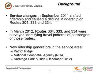 County of Fairfax, Virginia
                                         Background


• Service changes in September 2011 shifted
  ridership and caused a decline in ridership on
  Routes 304, 333 and 334.

• In March 2012, Routes 304, 333, and 334 were
  surveyed identifying travel patterns of passengers
  of those routes.

• New ridership generators in the service area:
     – Patriot Ridge
     – National Geospatial Agency (NGA)
     – Saratoga Park & Ride (December 2012)

Department of Transportation
                                     2
 