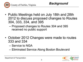 County of Fairfax, Virginia
                                         Background


• Public Meetings held on July 18th and 28th
  2012 to discuss proposed changes to Routes
  304, 333, 334, and 395
     – Proposed changes to Routes 304 and 395
       received no public support

• October 2012 Changes were made to routes
  333 and 334
     – Service to NGA
     – Eliminated Service Along Boston Boulevard

Department of Transportation
                                     3
 