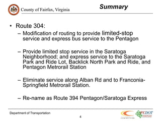 County of Fairfax, Virginia
                                         Summary


• Route 304:
     – Modification of routing to provide limited-stop
       service and express bus service to the Pentagon

     – Provide limited stop service in the Saratoga
       Neighborhood; and express service to the Saratoga
       Park and Ride Lot, Backlick North Park and Ride, and
       Pentagon Metrorail Station

     – Eliminate service along Alban Rd and to Franconia-
       Springfield Metrorail Station.

     – Re-name as Route 394 Pentagon/Saratoga Express

Department of Transportation
                                     4
 