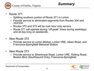 County of Fairfax, Virginia
                                             Summary

• Route 371
     – Splitting southern portion of Route 371 in Lorton
     – Provide service to eliminated segments from Routes 304 and
       333/334
     – Routes 372 and 373 will be rush hour only service
     – Route 371 will operate during “off-peak” times during weekdays
       and all day long on weekends.

• New Route 372
     – Provide service to Lorton Market, Lorton VRE, Alban Road, and
       Franconia-Springfield Metrorail Station

• New Route 373
     – Provide service to Silverbrook Road, Lorton VRE, Rolling Road,
       Boston Blvd (Southbound Only), Franconia-Springfield


Department of Transportation
                                     5
 