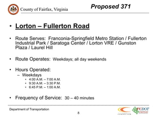 County of Fairfax, Virginia
                                         Proposed 371


• Lorton – Fullerton Road
• Route Serves: Franconia-Springfield Metro Station / Fullerton
  Industrial Park / Saratoga Center / Lorton VRE / Gunston
  Plaza / Laurel Hill

• Route Operates: Weekdays; all day weekends

• Hours Operated:
     – Weekdays
           • 4:00 A.M. – 7:00 A.M.
           • 9:30 A.M. – 3:30 P.M.
           • 6:45 P.M. – 1:00 A.M.


• Frequency of Service: 30 – 40 minutes

Department of Transportation
                                     8
 