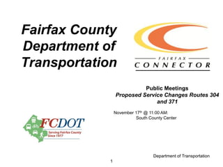 Fairfax County
Department of
Transportation
                           Public Meetings
                 Proposed Service Changes Routes 304
                               and 371
                 November 17th @ 11:00 AM:
                          South County Center




                                  Department of Transportation
             1
 