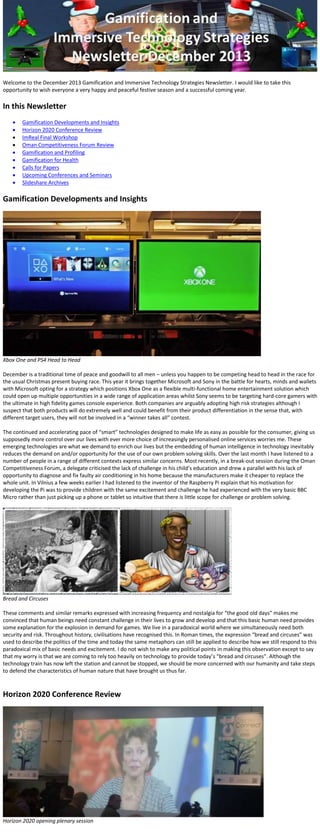 Welcome to the December 2013 Gamification and Immersive Technology Strategies Newsletter. I would like to take this
opportunity to wish everyone a very happy and peaceful festive season and a successful coming year.

In this Newsletter










Gamification Developments and Insights
Horizon 2020 Conference Review
ImReal Final Workshop
Oman Competitiveness Forum Review
Gamification and Profiling
Gamification for Health
Calls for Papers
Upcoming Conferences and Seminars
Slideshare Archives

Gamification Developments and Insights

Xbox One and PS4 Head to Head
December is a traditional time of peace and goodwill to all men – unless you happen to be competing head to head in the race for
the usual Christmas present buying race. This year it brings together Microsoft and Sony in the battle for hearts, minds and wallets
with Microsoft opting for a strategy which positions Xbox One as a flexible multi-functional home entertainment solution which
could open up multiple opportunities in a wide range of application areas whilst Sony seems to be targeting hard-core gamers with
the ultimate in high fidelity games console experience. Both companies are arguably adopting high risk strategies although I
suspect that both products will do extremely well and could benefit from their product differentiation in the sense that, with
different target users, they will not be involved in a “winner takes all” contest.
The continued and accelerating pace of “smart” technologies designed to make life as easy as possible for the consumer, giving us
supposedly more control over our lives with ever more choice of increasingly personalised online services worries me. These
emerging technologies are what we demand to enrich our lives but the embedding of human intelligence in technology inevitably
reduces the demand on and/or opportunity for the use of our own problem solving skills. Over the last month I have listened to a
number of people in a range of different contexts express similar concerns. Most recently, in a break-out session during the Oman
Competitiveness Forum, a delegate criticised the lack of challenge in his child’s education and drew a parallel with his lack of
opportunity to diagnose and fix faulty air conditioning in his home because the manufacturers make it cheaper to replace the
whole unit. In Vilnius a few weeks earlier I had listened to the inventor of the Raspberry Pi explain that his motivation for
developing the Pi was to provide children with the same excitement and challenge he had experienced with the very basic BBC
Micro rather than just picking up a phone or tablet so intuitive that there is little scope for challenge or problem solving.

Bread and Circuses
These comments and similar remarks expressed with increasing frequency and nostalgia for “the good old days” makes me
convinced that human beings need constant challenge in their lives to grow and develop and that this basic human need provides
some explanation for the explosion in demand for games. We live in a paradoxical world where we simultaneously need both
security and risk. Throughout history, civilisations have recognised this. In Roman times, the expression “bread and circuses” was
used to describe the politics of the time and today the same metaphors can still be applied to describe how we still respond to this
paradoxical mix of basic needs and excitement. I do not wish to make any political points in making this observation except to say
that my worry is that we are coming to rely too heavily on technology to provide today’s “bread and circuses”. Although the
technology train has now left the station and cannot be stopped, we should be more concerned with our humanity and take steps
to defend the characteristics of human nature that have brought us thus far.

Horizon 2020 Conference Review

Horizon 2020 opening plenary session

 