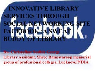 I INNOVATIVE LIBRARY 
SERVICES THROUGH 
SOCIAL NETWORKING SITE 
FACEBOOK :A SWEAT 
BUDDY OF LIBRARY 
By- Christofhar Sudhir George 
Library Assistant, Shree Ramswaroop memorial 
group of professional colleges, Lucknow,INDIA 
 