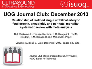 UOG Journal Club: December 2013
Relationship of isolated single umbilical artery to
fetal growth, aneuploidy and perinatal mortality:
systematic review with meta-analysis
B.J. Voskamp, H. Fleurke-Rozema, K.O. Rengerink, R.J.M.
Snijders, C.M. Bilardo, B.W.J. Mol and E. Pajkrt
Volume 42, Issue 6, Date: December 2013, pages 622-628

Journal Club slides prepared by Dr Aly Youssef
(UOG Editor for Trainees)

 