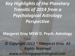Key Highlights of the Planetary
Transits of 2014 from a
Psychological Astrology
Perspective
Margaret Gray MSW D. Psych. Astrology
© Copyright 2013 ~ Margaret Gray All
Rights Reserved
www.astrologypsychological.com

 