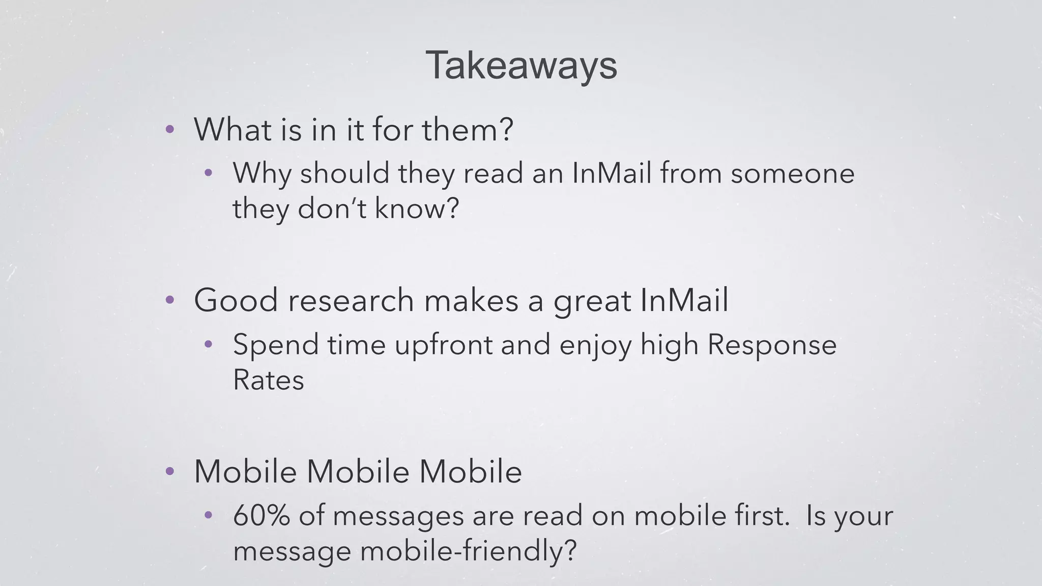 Takeaways 
• What is in it for them? 
• Why should they read an InMail from someone 
they don’t know? 
• Good research makes a great InMail 
• Spend time upfront and enjoy high Response 
Rates 
• Mobile Mobile Mobile 
• 60% of messages are read on mobile first. Is your 
message mobile-friendly? 
 