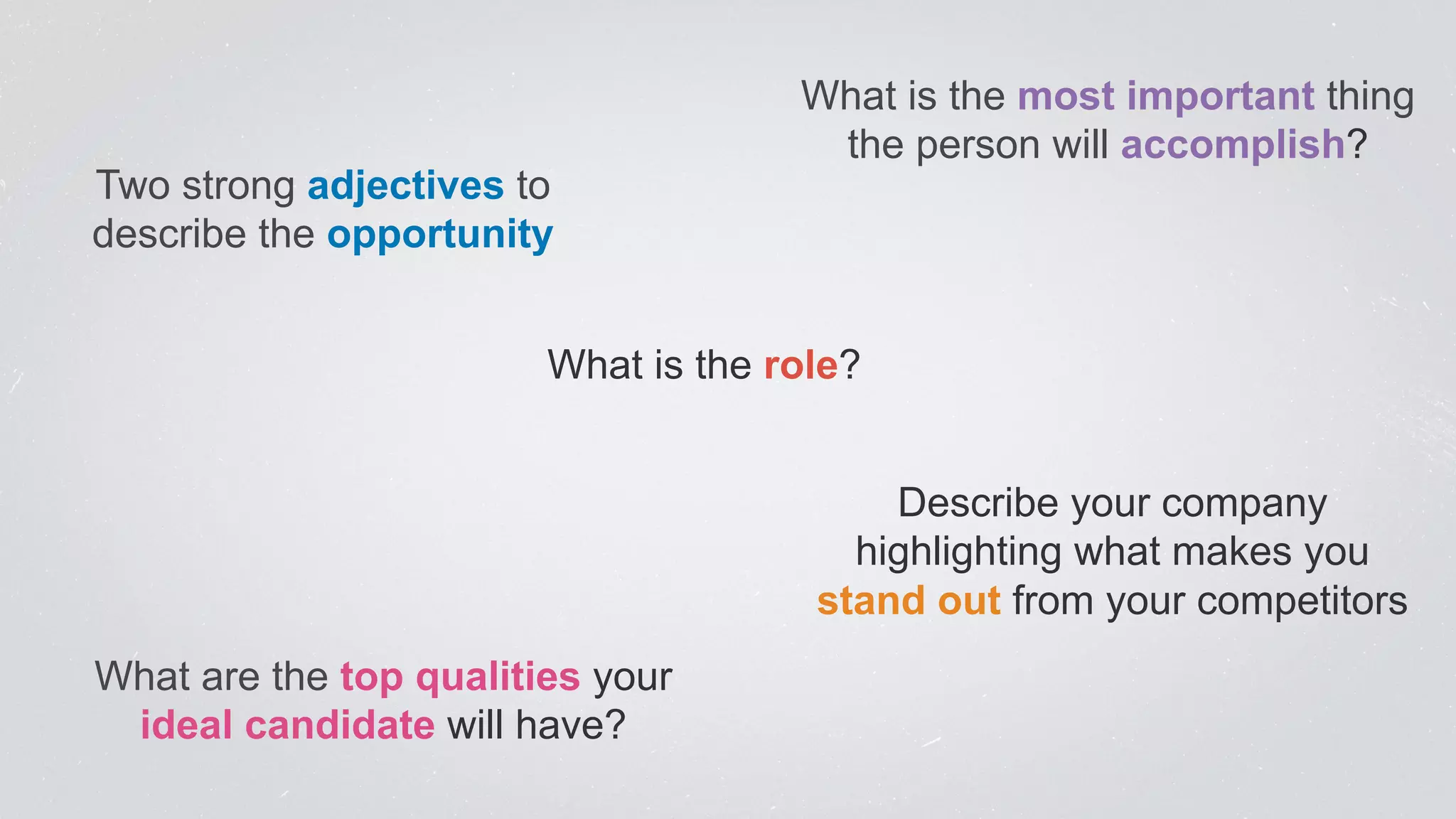 Two strong adjectives to 
describe the opportunity 
What is the most important thing 
the person will accomplish? 
What is the role? 
Describe your company 
highlighting what makes you 
stand out from your competitors 
What are the top qualities your 
ideal candidate will have? 
 