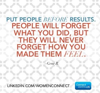 PUT PEOPLE BEFORE RESULTS. 
PEOPLE WILL FORGET 
WHAT YOU DID, BUT 
THEY WILL NEVER 
FORGET HOW YOU 
MADE THEM FEEL. 
~Gene B. 
LINKEDIN.COM/WOMENCONNECT 
