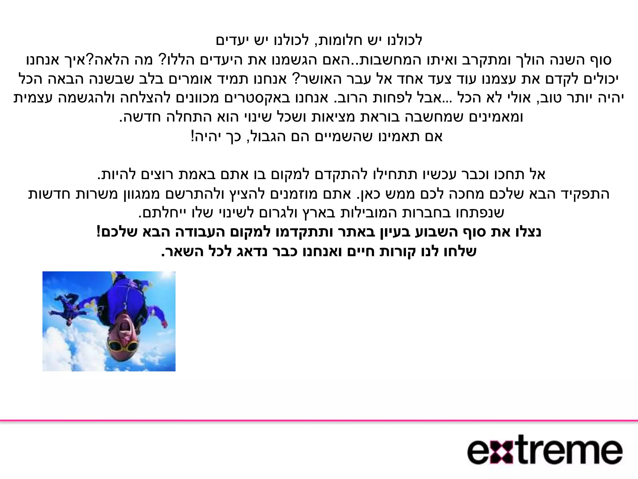 ‫חלומות‬ ‫יש‬ ‫לכולנו‬,‫יעדים‬ ‫יש‬ ‫לכולנו‬
‫המחשבות‬ ‫ואיתו‬ ‫ומתקרב‬ ‫הולך‬ ‫השנה‬ ‫סוף‬..‫הללו‬ ‫היעדים‬ ‫את‬ ‫הגשמנו‬ ‫האם‬?‫הלאה‬ ‫מה‬?‫אנחנו‬ ‫איך‬
‫האושר‬ ‫עבר‬ ‫אל‬ ‫אחד‬ ‫צעד‬ ‫עוד‬ ‫עצמנו‬ ‫את‬ ‫לקדם‬ ‫יכולים‬?‫אנחנו‬‫הכל‬ ‫הבאה‬ ‫שבשנה‬ ‫בלב‬ ‫אומרים‬ ‫תמיד‬
‫טוב‬ ‫יותר‬ ‫יהיה‬,‫הכל‬ ‫לא‬ ‫אולי‬…‫הרוב‬ ‫לפחות‬ ‫אבל‬.‫עצמית‬ ‫ולהגשמה‬ ‫להצלחה‬ ‫מכוונים‬ ‫באקסטרים‬ ‫אנחנו‬
‫חדשה‬ ‫התחלה‬ ‫הוא‬ ‫שינוי‬ ‫ושכל‬ ‫מציאות‬ ‫בוראת‬ ‫שמחשבה‬ ‫ומאמינים‬.
‫הגבול‬ ‫הם‬ ‫שהשמיים‬ ‫תאמינו‬ ‫אם‬,‫יהיה‬ ‫כך‬!
‫להיות‬ ‫רוצים‬ ‫באמת‬ ‫אתם‬ ‫בו‬ ‫למקום‬ ‫להתקדם‬ ‫תתחילו‬ ‫עכשיו‬ ‫וכבר‬ ‫תחכו‬ ‫אל‬.
‫כאן‬ ‫ממש‬ ‫לכם‬ ‫מחכה‬ ‫שלכם‬ ‫הבא‬ ‫התפקיד‬.‫חדשות‬ ‫משרות‬ ‫ממגוון‬ ‫ולהתרשם‬ ‫להציץ‬ ‫מוזמנים‬ ‫אתם‬
‫ייחלתם‬ ‫שלו‬ ‫לשינוי‬ ‫ולגרום‬ ‫בארץ‬ ‫המובילות‬ ‫בחברות‬ ‫שנפתחו‬.
‫שלכם‬ ‫הבא‬ ‫העבודה‬ ‫למקום‬ ‫ותתקדמו‬ ‫באתר‬ ‫בעיון‬ ‫השבוע‬ ‫סוף‬ ‫את‬ ‫נצלו‬!
‫השאר‬ ‫לכל‬ ‫נדאג‬ ‫כבר‬ ‫ואנחנו‬ ‫חיים‬ ‫קורות‬ ‫לנו‬ ‫שלחו‬.
 