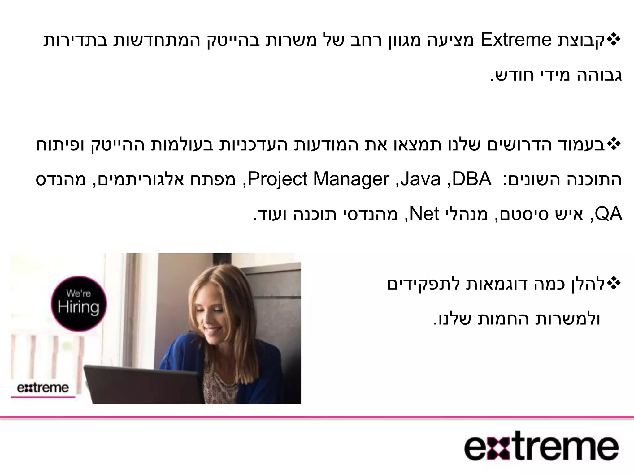 ‫קבוצת‬Extreme‫בתדירות‬ ‫המתחדשות‬ ‫בהייטק‬ ‫משרות‬ ‫של‬ ‫רחב‬ ‫מגוון‬ ‫מציעה‬
‫חודש‬ ‫מידי‬ ‫גבוהה‬.
‫ופיתוח‬ ‫ההייטק‬ ‫בעולמות‬ ‫העדכניות‬ ‫המודעות‬ ‫את‬ ‫תמצאו‬ ‫שלנו‬ ‫הדרושים‬ ‫בעמוד‬
‫השונים‬ ‫התוכנה‬:DBA,Java,Project Manager,‫אלגוריתמים‬ ‫מפתח‬,‫מהנדס‬
QA,‫סיסטם‬ ‫איש‬,‫מנהלי‬Net,‫ועוד‬ ‫תוכנה‬ ‫מהנדסי‬.
‫להלן‬‫לתפקידים‬ ‫דוגמאות‬ ‫כמה‬
‫החמות‬ ‫ולמשרות‬‫שלנו‬.
 