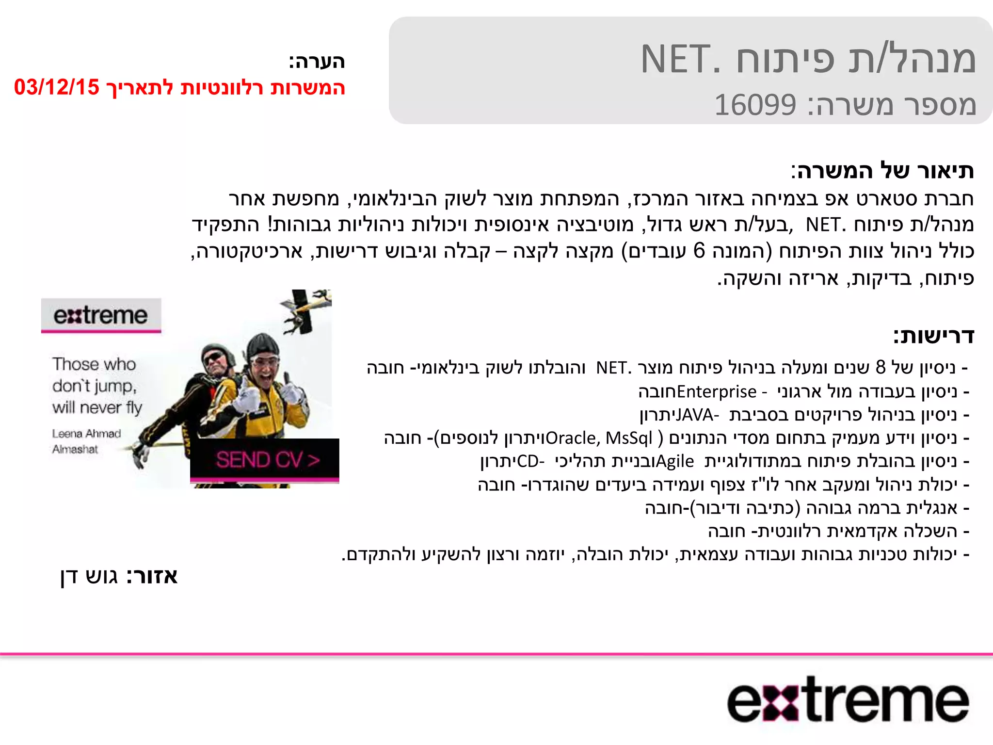 ‫מנהל‬/‫פיתוח‬ ‫ת‬.NET
‫משרה‬ ‫מספר‬:16099
‫הערה‬:
‫לתאריך‬ ‫רלוונטיות‬ ‫המשרות‬03/12/15
‫המשרה‬ ‫של‬ ‫תיאור‬:
‫המרכז‬ ‫באזור‬ ‫בצמיחה‬ ‫אפ‬ ‫סטארט‬ ‫חברת‬,‫הבינלאומי‬ ‫לשוק‬ ‫מוצר‬ ‫המפתחת‬,‫אחר‬ ‫מחפשת‬
‫מנהל‬/‫פיתוח‬ ‫ת‬.NET,‫בעל‬/‫גדול‬ ‫ראש‬ ‫ת‬,‫גבוהות‬ ‫ניהוליות‬ ‫ויכולות‬ ‫אינסופית‬ ‫מוטיבציה‬!‫התפקיד‬
‫הפיתוח‬ ‫צוות‬ ‫ניהול‬ ‫כולל‬(‫המונה‬6‫עובדים‬)‫לקצה‬ ‫מקצה‬–‫דרישות‬ ‫וגיבוש‬ ‫קבלה‬,‫ארכיטקטורה‬,
‫פיתוח‬,‫בדיקות‬,‫והשקה‬ ‫אריזה‬.
‫דרישות‬:
-‫של‬ ‫ניסיון‬8‫מוצר‬ ‫פיתוח‬ ‫בניהול‬ ‫ומעלה‬ ‫שנים‬.NET‫בינלאומי‬ ‫לשוק‬ ‫והובלתו‬-‫חובה‬
-‫ארגוני‬ ‫מול‬ ‫בעבודה‬ ‫ניסיון‬Enterprise -‫חובה‬
-‫בסביבת‬ ‫פרויקטים‬ ‫בניהול‬ ‫ניסיון‬JAVA-‫יתרון‬
-‫הנתונים‬ ‫מסדי‬ ‫בתחום‬ ‫מעמיק‬ ‫וידע‬ ‫ניסיון‬(Oracle, MsSql‫לנוספים‬ ‫ויתרון‬)-‫חובה‬
-‫במתודולוגיית‬ ‫פיתוח‬ ‫בהובלת‬ ‫ניסיון‬Agile‫תהליכי‬ ‫ובניית‬CD-‫יתרון‬
-‫לו‬ ‫אחר‬ ‫ומעקב‬ ‫ניהול‬ ‫יכולת‬''‫שהוגדרו‬ ‫ביעדים‬ ‫ועמידה‬ ‫צפוף‬ ‫ז‬-‫חובה‬
-‫גבוהה‬ ‫ברמה‬ ‫אנגלית‬(‫ודיבור‬ ‫כתיבה‬)-‫חובה‬
-‫רלוונטית‬ ‫אקדמאית‬ ‫השכלה‬-‫חובה‬
-‫עצמאית‬ ‫ועבודה‬ ‫גבוהות‬ ‫טכניות‬ ‫יכולות‬,‫הובלה‬ ‫יכולת‬,‫ולהתקדם‬ ‫להשקיע‬ ‫ורצון‬ ‫יוזמה‬.
‫אזור‬:‫דן‬ ‫גוש‬
 