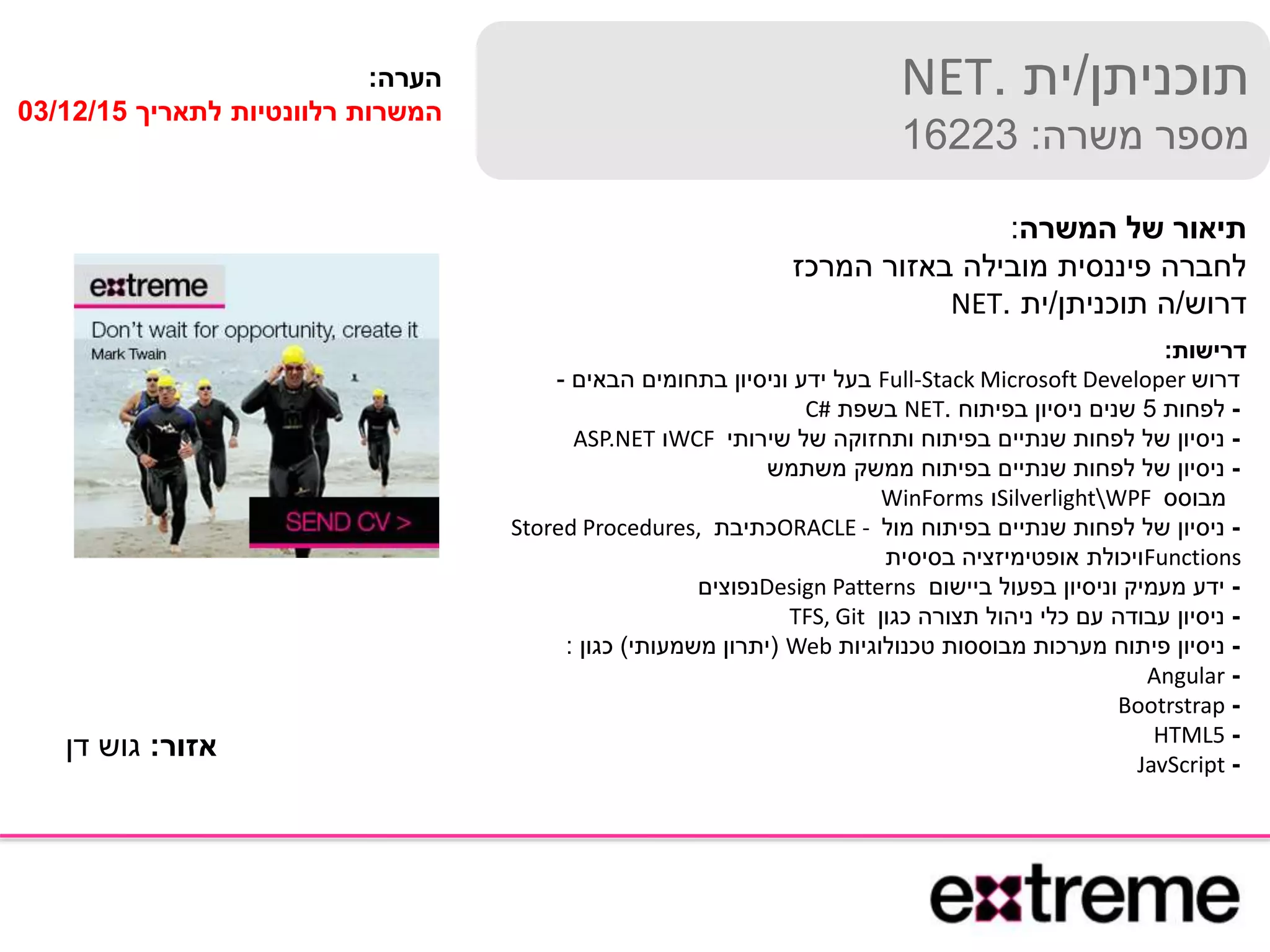 ‫תוכניתן‬/‫ית‬.NET
‫משרה‬ ‫מספר‬:16223
‫המשרה‬ ‫של‬ ‫תיאור‬:
‫המרכז‬ ‫באזור‬ ‫מובילה‬ ‫פיננסית‬ ‫לחברה‬
‫דרוש‬/‫תוכניתן‬ ‫ה‬/‫ית‬.NET
‫דרישות‬:
‫דרוש‬Full-Stack Microsoft Developer‫הבאים‬ ‫בתחומים‬ ‫וניסיון‬ ‫ידע‬ ‫בעל‬-
-‫לפחות‬5‫בפיתוח‬ ‫ניסיון‬ ‫שנים‬.NET‫בשפת‬C#
-‫שירותי‬ ‫של‬ ‫ותחזוקה‬ ‫בפיתוח‬ ‫שנתיים‬ ‫לפחות‬ ‫של‬ ‫ניסיון‬WCF‫ו‬ASP.NET
-‫משתמש‬ ‫ממשק‬ ‫בפיתוח‬ ‫שנתיים‬ ‫לפחות‬ ‫של‬ ‫ניסיון‬
‫מבוסס‬SilverlightWPF‫ו‬WinForms
-‫מול‬ ‫בפיתוח‬ ‫שנתיים‬ ‫לפחות‬ ‫של‬ ‫ניסיון‬ORACLE -‫כתיבת‬Stored Procedures,
Functions‫בסיסית‬ ‫אופטימיזציה‬ ‫ויכולת‬
-‫ביישום‬ ‫בפעול‬ ‫וניסיון‬ ‫מעמיק‬ ‫ידע‬Design Patterns‫נפוצים‬
-‫כגון‬ ‫תצורה‬ ‫ניהול‬ ‫כלי‬ ‫עם‬ ‫עבודה‬ ‫ניסיון‬TFS, Git
-‫טכנולוגיות‬ ‫מבוססות‬ ‫מערכות‬ ‫פיתוח‬ ‫ניסיון‬Web(‫משמעותי‬ ‫יתרון‬)‫כגון‬:
-Angular
-Bootrstrap
-HTML5
-JavScript
‫הערה‬:
‫לתאריך‬ ‫רלוונטיות‬ ‫המשרות‬03/12/15
‫אזור‬:‫דן‬ ‫גוש‬
 